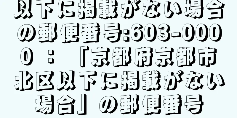 以下に掲載がない場合の郵便番号:603-0000 ： 「京都府京都市北区以下に掲載がない場合」の郵便番号