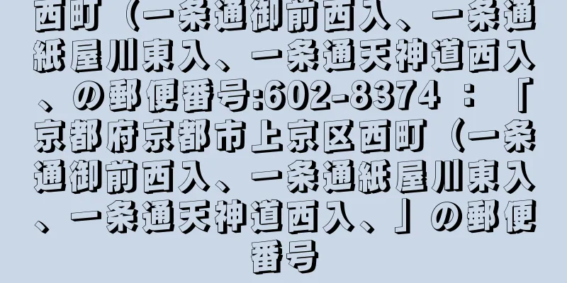 西町（一条通御前西入、一条通紙屋川東入、一条通天神道西入、の郵便番号:602-8374 ： 「京都府京都市上京区西町（一条通御前西入、一条通紙屋川東入、一条通天神道西入、」の郵便番号