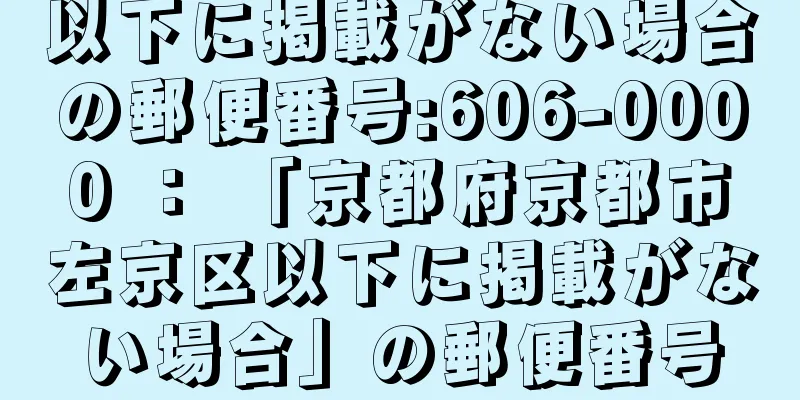 以下に掲載がない場合の郵便番号:606-0000 ： 「京都府京都市左京区以下に掲載がない場合」の郵便番号