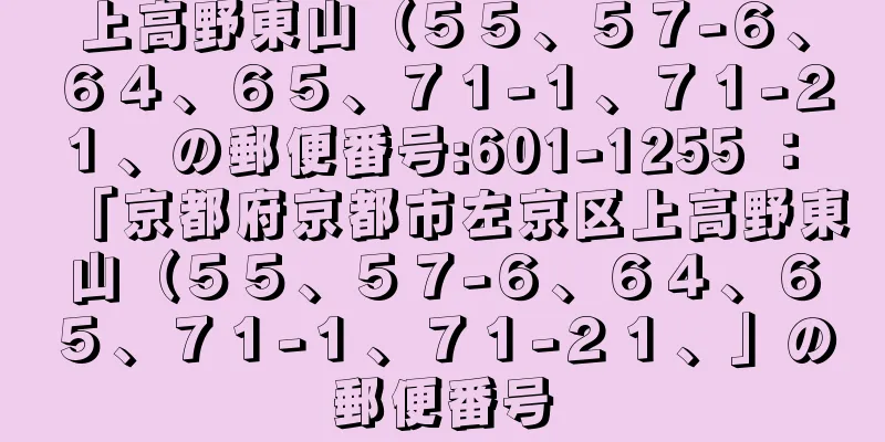 上高野東山（５５、５７−６、６４、６５、７１−１、７１−２１、の郵便番号:601-1255 ： 「京都府京都市左京区上高野東山（５５、５７−６、６４、６５、７１−１、７１−２１、」の郵便番号