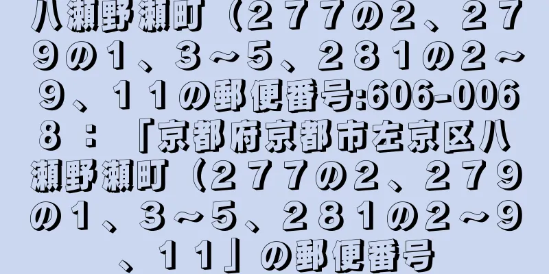 八瀬野瀬町（２７７の２、２７９の１、３〜５、２８１の２〜９、１１の郵便番号:606-0068 ： 「京都府京都市左京区八瀬野瀬町（２７７の２、２７９の１、３〜５、２８１の２〜９、１１」の郵便番号