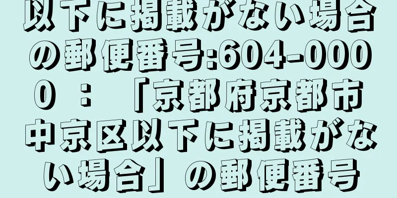 以下に掲載がない場合の郵便番号:604-0000 ： 「京都府京都市中京区以下に掲載がない場合」の郵便番号