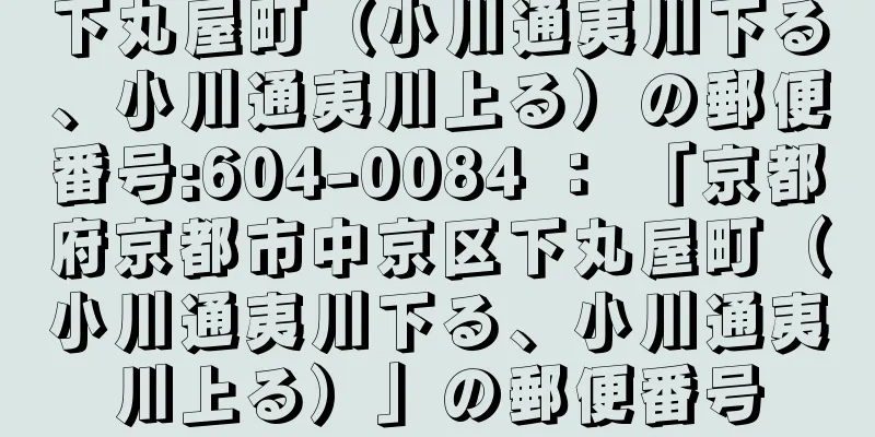 下丸屋町（小川通夷川下る、小川通夷川上る）の郵便番号:604-0084 ： 「京都府京都市中京区下丸屋町（小川通夷川下る、小川通夷川上る）」の郵便番号