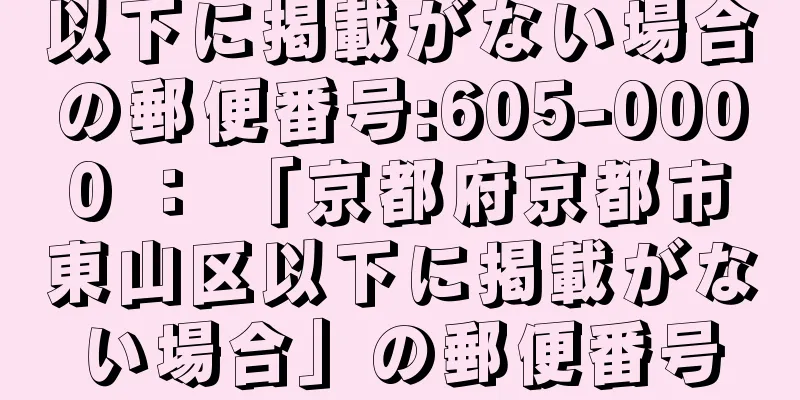 以下に掲載がない場合の郵便番号:605-0000 ： 「京都府京都市東山区以下に掲載がない場合」の郵便番号