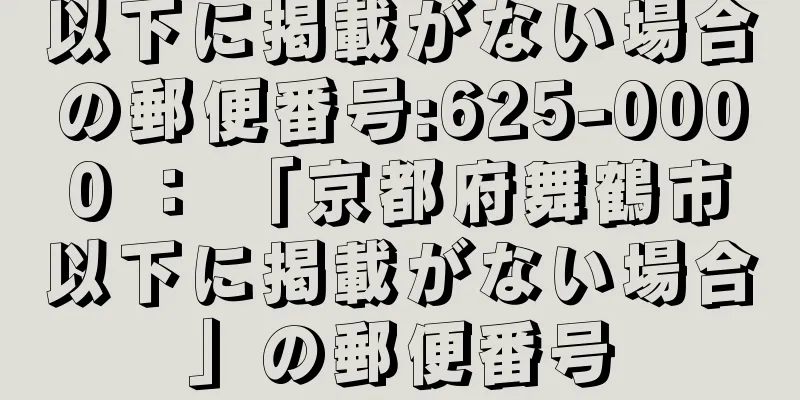 以下に掲載がない場合の郵便番号:625-0000 ： 「京都府舞鶴市以下に掲載がない場合」の郵便番号