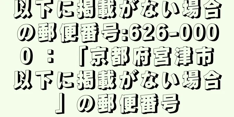 以下に掲載がない場合の郵便番号:626-0000 ： 「京都府宮津市以下に掲載がない場合」の郵便番号