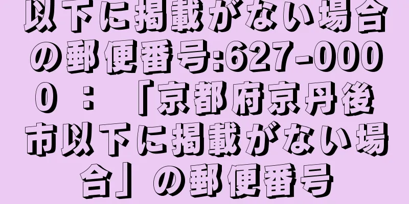 以下に掲載がない場合の郵便番号:627-0000 ： 「京都府京丹後市以下に掲載がない場合」の郵便番号