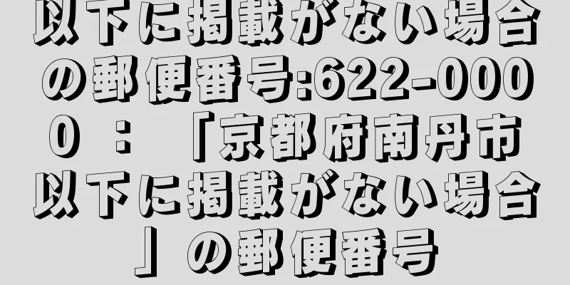 以下に掲載がない場合の郵便番号:622-0000 ： 「京都府南丹市以下に掲載がない場合」の郵便番号