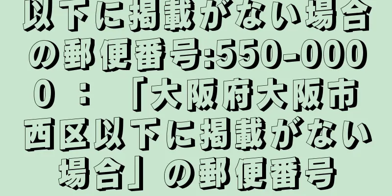 以下に掲載がない場合の郵便番号:550-0000 ： 「大阪府大阪市西区以下に掲載がない場合」の郵便番号