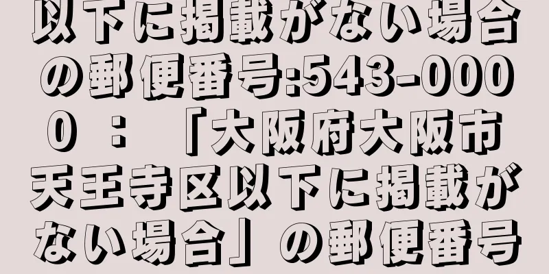 以下に掲載がない場合の郵便番号:543-0000 ： 「大阪府大阪市天王寺区以下に掲載がない場合」の郵便番号