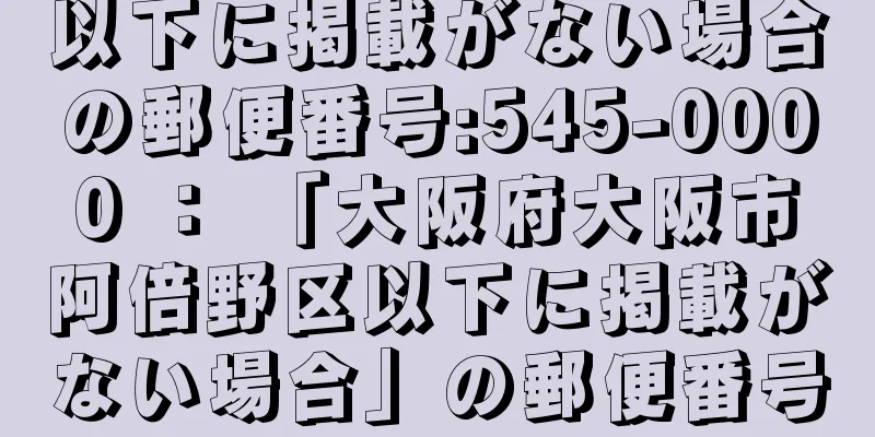 以下に掲載がない場合の郵便番号:545-0000 ： 「大阪府大阪市阿倍野区以下に掲載がない場合」の郵便番号