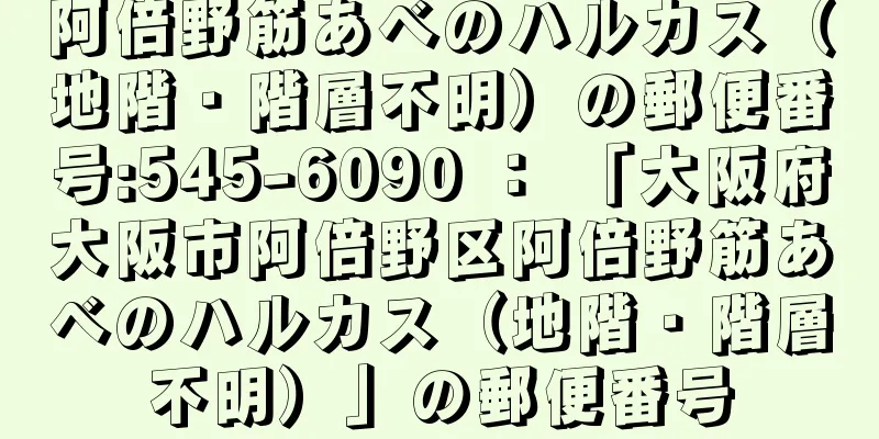 阿倍野筋あべのハルカス（地階・階層不明）の郵便番号:545-6090 ： 「大阪府大阪市阿倍野区阿倍野筋あべのハルカス（地階・階層不明）」の郵便番号