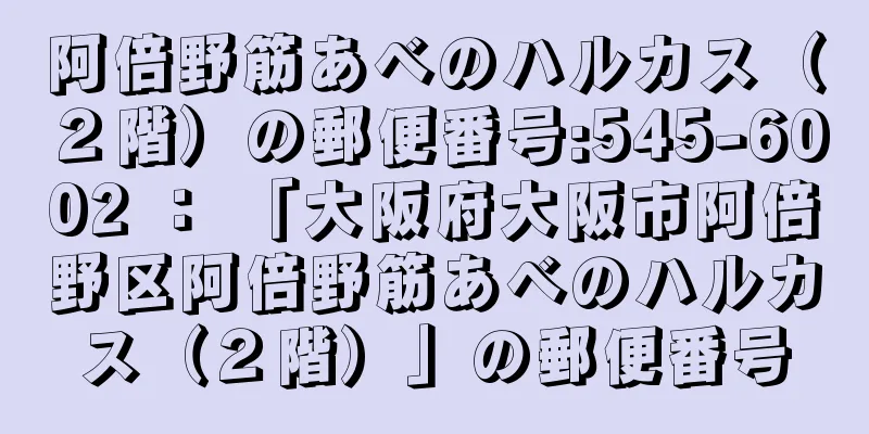 阿倍野筋あべのハルカス（２階）の郵便番号:545-6002 ： 「大阪府大阪市阿倍野区阿倍野筋あべのハルカス（２階）」の郵便番号