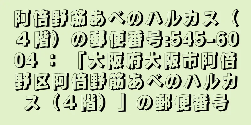 阿倍野筋あべのハルカス（４階）の郵便番号:545-6004 ： 「大阪府大阪市阿倍野区阿倍野筋あべのハルカス（４階）」の郵便番号