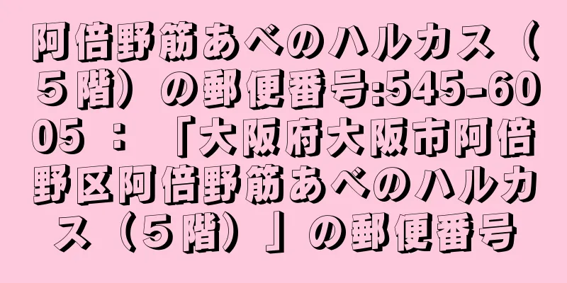 阿倍野筋あべのハルカス（５階）の郵便番号:545-6005 ： 「大阪府大阪市阿倍野区阿倍野筋あべのハルカス（５階）」の郵便番号