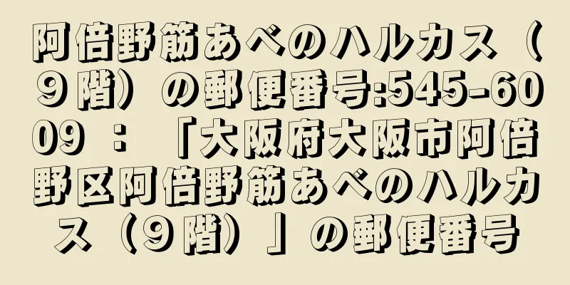 阿倍野筋あべのハルカス（９階）の郵便番号:545-6009 ： 「大阪府大阪市阿倍野区阿倍野筋あべのハルカス（９階）」の郵便番号