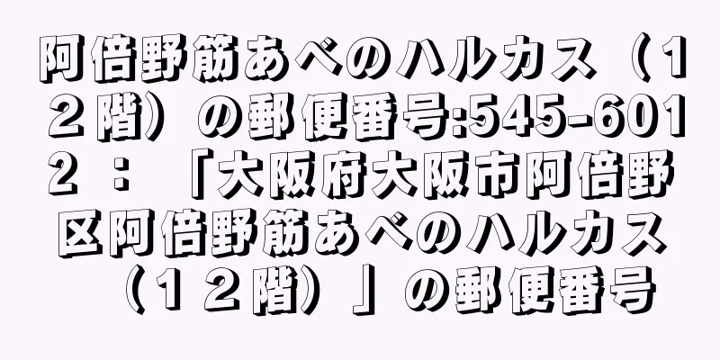 阿倍野筋あべのハルカス（１２階）の郵便番号:545-6012 ： 「大阪府大阪市阿倍野区阿倍野筋あべのハルカス（１２階）」の郵便番号