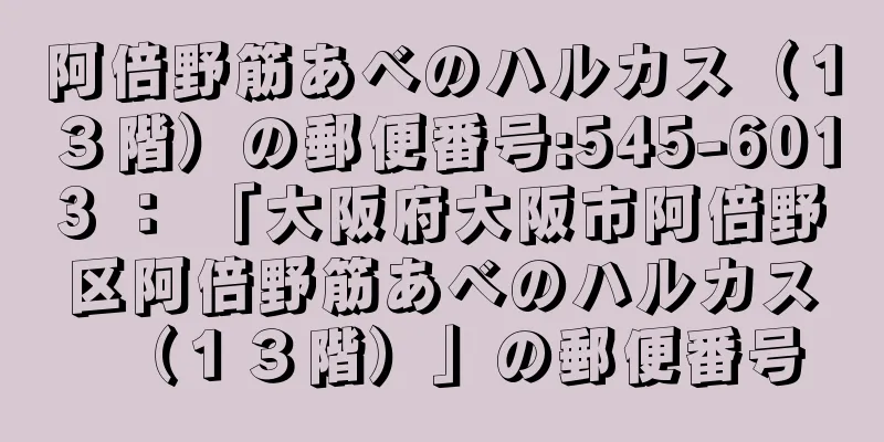 阿倍野筋あべのハルカス（１３階）の郵便番号:545-6013 ： 「大阪府大阪市阿倍野区阿倍野筋あべのハルカス（１３階）」の郵便番号