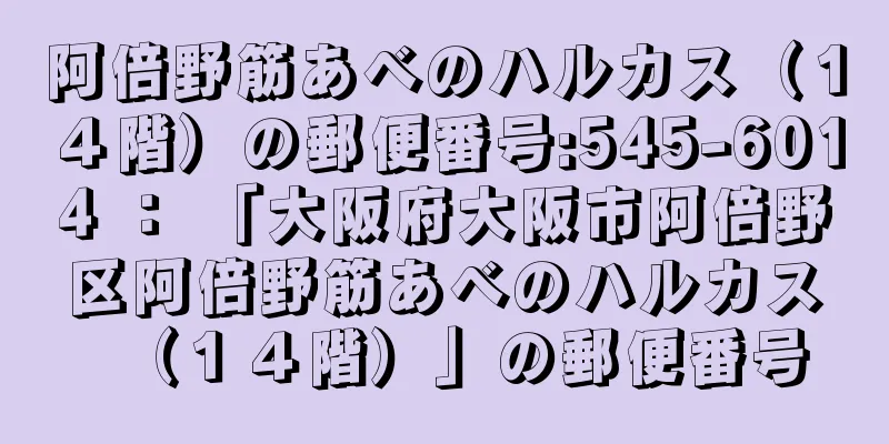 阿倍野筋あべのハルカス（１４階）の郵便番号:545-6014 ： 「大阪府大阪市阿倍野区阿倍野筋あべのハルカス（１４階）」の郵便番号