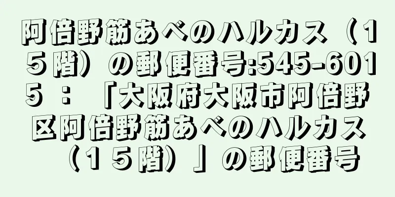 阿倍野筋あべのハルカス（１５階）の郵便番号:545-6015 ： 「大阪府大阪市阿倍野区阿倍野筋あべのハルカス（１５階）」の郵便番号