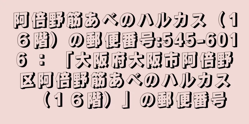 阿倍野筋あべのハルカス（１６階）の郵便番号:545-6016 ： 「大阪府大阪市阿倍野区阿倍野筋あべのハルカス（１６階）」の郵便番号