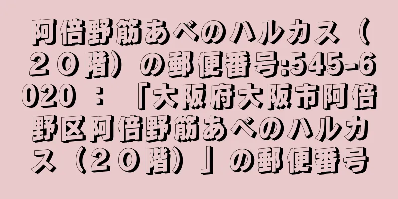 阿倍野筋あべのハルカス（２０階）の郵便番号:545-6020 ： 「大阪府大阪市阿倍野区阿倍野筋あべのハルカス（２０階）」の郵便番号