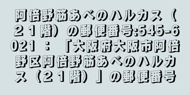 阿倍野筋あべのハルカス（２１階）の郵便番号:545-6021 ： 「大阪府大阪市阿倍野区阿倍野筋あべのハルカス（２１階）」の郵便番号