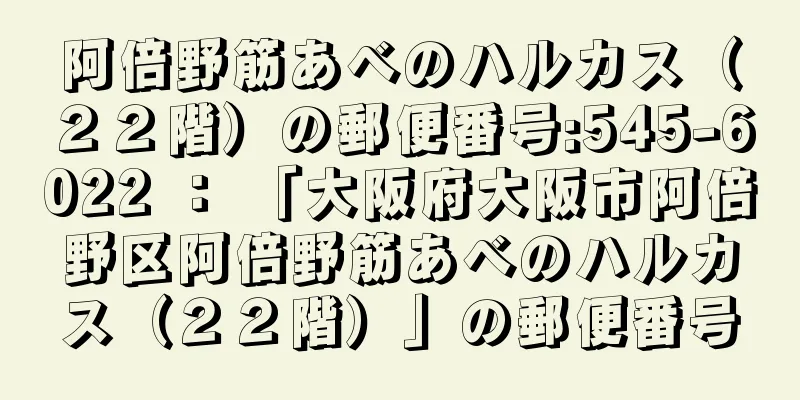 阿倍野筋あべのハルカス（２２階）の郵便番号:545-6022 ： 「大阪府大阪市阿倍野区阿倍野筋あべのハルカス（２２階）」の郵便番号