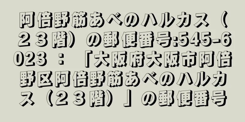 阿倍野筋あべのハルカス（２３階）の郵便番号:545-6023 ： 「大阪府大阪市阿倍野区阿倍野筋あべのハルカス（２３階）」の郵便番号