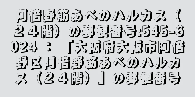 阿倍野筋あべのハルカス（２４階）の郵便番号:545-6024 ： 「大阪府大阪市阿倍野区阿倍野筋あべのハルカス（２４階）」の郵便番号