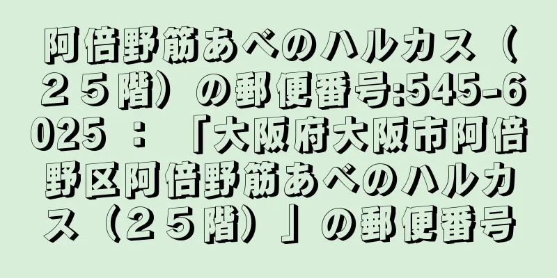 阿倍野筋あべのハルカス（２５階）の郵便番号:545-6025 ： 「大阪府大阪市阿倍野区阿倍野筋あべのハルカス（２５階）」の郵便番号