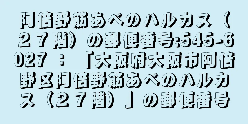 阿倍野筋あべのハルカス（２７階）の郵便番号:545-6027 ： 「大阪府大阪市阿倍野区阿倍野筋あべのハルカス（２７階）」の郵便番号