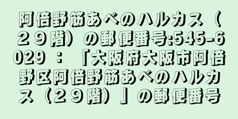 阿倍野筋あべのハルカス（２９階）の郵便番号:545-6029 ： 「大阪府大阪市阿倍野区阿倍野筋あべのハルカス（２９階）」の郵便番号