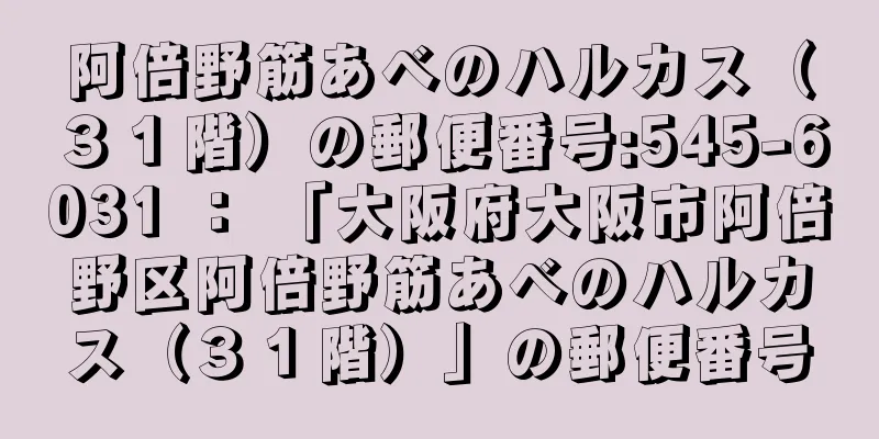 阿倍野筋あべのハルカス（３１階）の郵便番号:545-6031 ： 「大阪府大阪市阿倍野区阿倍野筋あべのハルカス（３１階）」の郵便番号