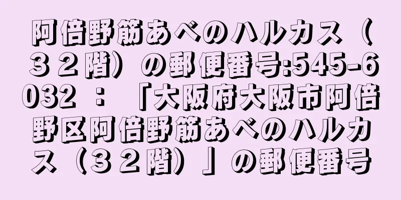 阿倍野筋あべのハルカス（３２階）の郵便番号:545-6032 ： 「大阪府大阪市阿倍野区阿倍野筋あべのハルカス（３２階）」の郵便番号