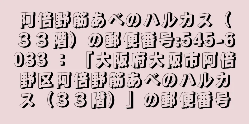 阿倍野筋あべのハルカス（３３階）の郵便番号:545-6033 ： 「大阪府大阪市阿倍野区阿倍野筋あべのハルカス（３３階）」の郵便番号