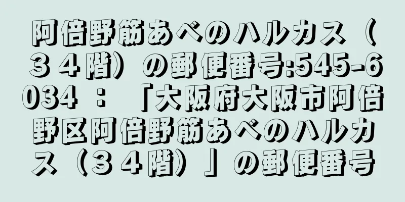 阿倍野筋あべのハルカス（３４階）の郵便番号:545-6034 ： 「大阪府大阪市阿倍野区阿倍野筋あべのハルカス（３４階）」の郵便番号