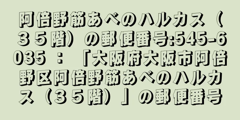 阿倍野筋あべのハルカス（３５階）の郵便番号:545-6035 ： 「大阪府大阪市阿倍野区阿倍野筋あべのハルカス（３５階）」の郵便番号