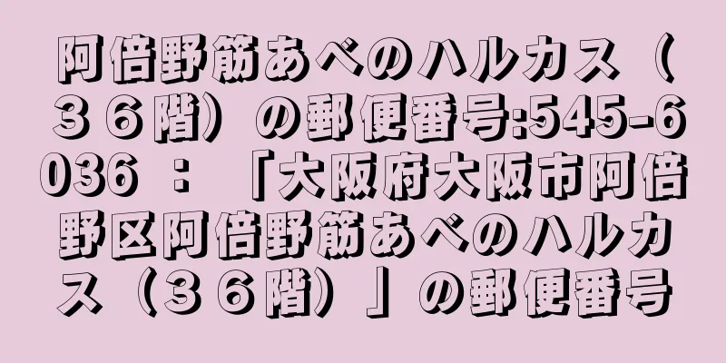 阿倍野筋あべのハルカス（３６階）の郵便番号:545-6036 ： 「大阪府大阪市阿倍野区阿倍野筋あべのハルカス（３６階）」の郵便番号