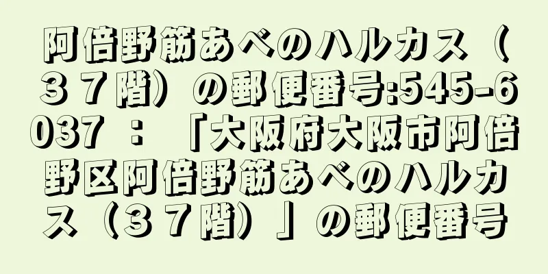 阿倍野筋あべのハルカス（３７階）の郵便番号:545-6037 ： 「大阪府大阪市阿倍野区阿倍野筋あべのハルカス（３７階）」の郵便番号