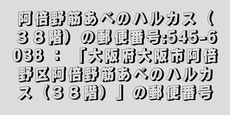 阿倍野筋あべのハルカス（３８階）の郵便番号:545-6038 ： 「大阪府大阪市阿倍野区阿倍野筋あべのハルカス（３８階）」の郵便番号