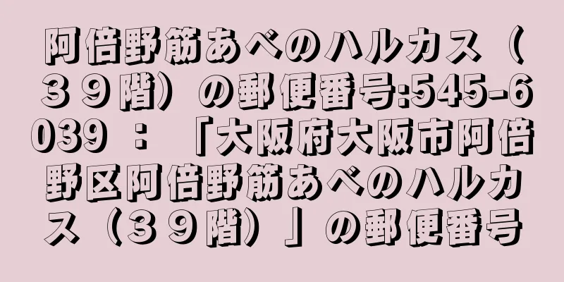 阿倍野筋あべのハルカス（３９階）の郵便番号:545-6039 ： 「大阪府大阪市阿倍野区阿倍野筋あべのハルカス（３９階）」の郵便番号