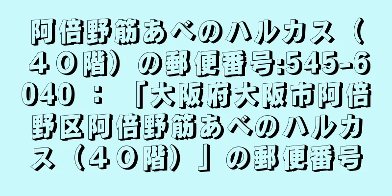 阿倍野筋あべのハルカス（４０階）の郵便番号:545-6040 ： 「大阪府大阪市阿倍野区阿倍野筋あべのハルカス（４０階）」の郵便番号