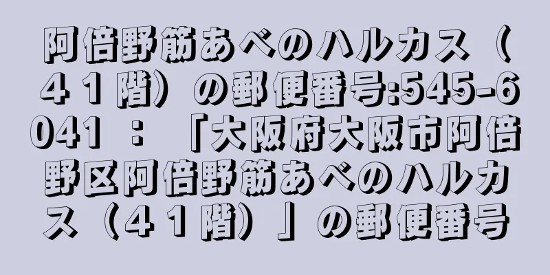 阿倍野筋あべのハルカス（４１階）の郵便番号:545-6041 ： 「大阪府大阪市阿倍野区阿倍野筋あべのハルカス（４１階）」の郵便番号