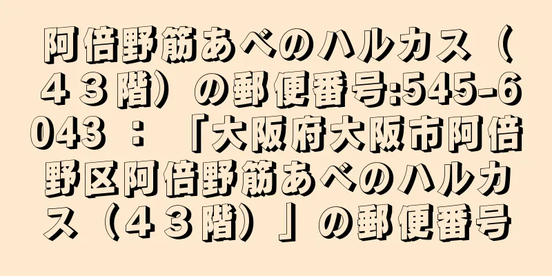 阿倍野筋あべのハルカス（４３階）の郵便番号:545-6043 ： 「大阪府大阪市阿倍野区阿倍野筋あべのハルカス（４３階）」の郵便番号