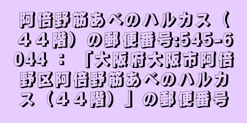 阿倍野筋あべのハルカス（４４階）の郵便番号:545-6044 ： 「大阪府大阪市阿倍野区阿倍野筋あべのハルカス（４４階）」の郵便番号