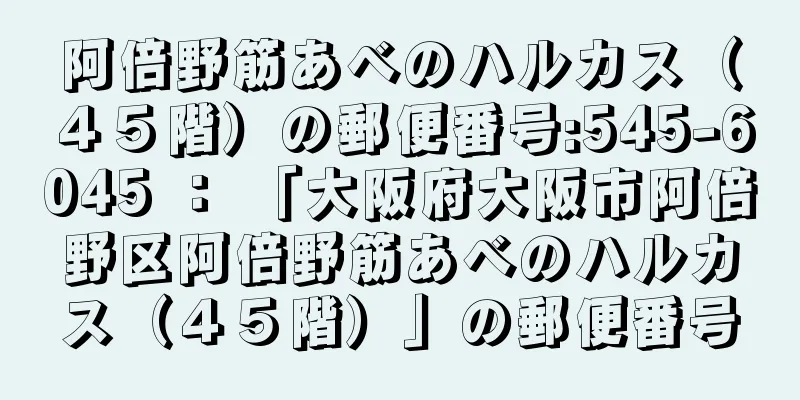 阿倍野筋あべのハルカス（４５階）の郵便番号:545-6045 ： 「大阪府大阪市阿倍野区阿倍野筋あべのハルカス（４５階）」の郵便番号