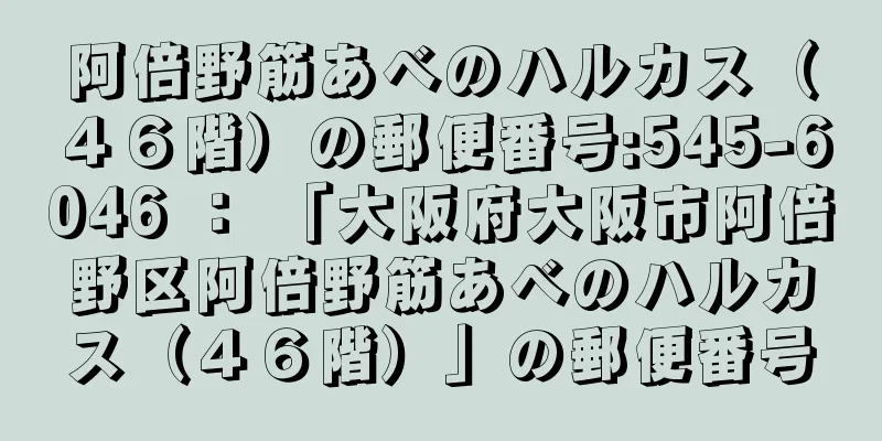 阿倍野筋あべのハルカス（４６階）の郵便番号:545-6046 ： 「大阪府大阪市阿倍野区阿倍野筋あべのハルカス（４６階）」の郵便番号