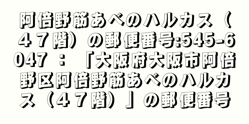 阿倍野筋あべのハルカス（４７階）の郵便番号:545-6047 ： 「大阪府大阪市阿倍野区阿倍野筋あべのハルカス（４７階）」の郵便番号