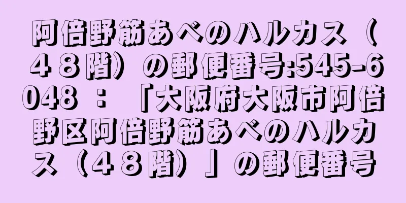 阿倍野筋あべのハルカス（４８階）の郵便番号:545-6048 ： 「大阪府大阪市阿倍野区阿倍野筋あべのハルカス（４８階）」の郵便番号